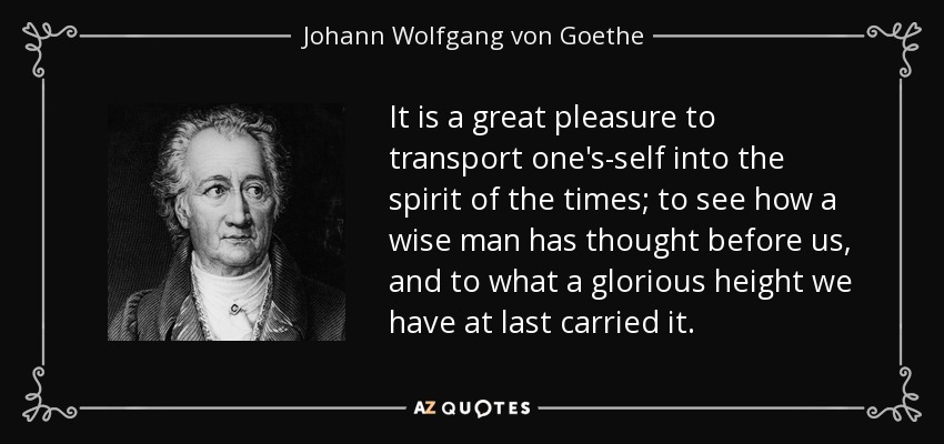 It is a great pleasure to transport one's-self into the spirit of the times; to see how a wise man has thought before us, and to what a glorious height we have at last carried it. - Johann Wolfgang von Goethe