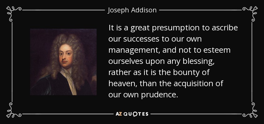 It is a great presumption to ascribe our successes to our own management, and not to esteem ourselves upon any blessing, rather as it is the bounty of heaven, than the acquisition of our own prudence. - Joseph Addison