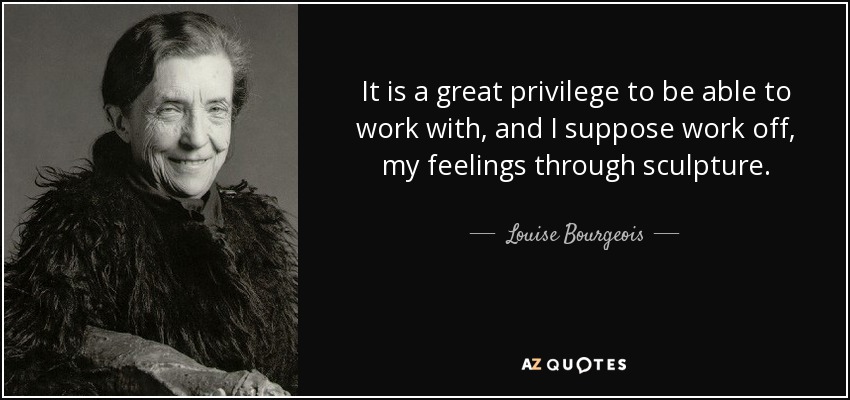 It is a great privilege to be able to work with, and I suppose work off, my feelings through sculpture. - Louise Bourgeois
