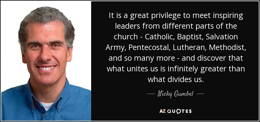 It is a great privilege to meet inspiring leaders from different parts of the church - Catholic, Baptist, Salvation Army, Pentecostal, Lutheran, Methodist, and so many more - and discover that what unites us is infinitely greater than what divides us. - Nicky Gumbel