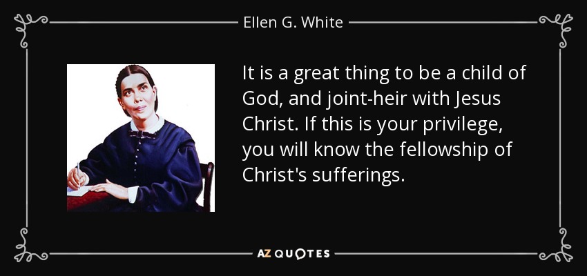 It is a great thing to be a child of God, and joint-heir with Jesus Christ. If this is your privilege, you will know the fellowship of Christ's sufferings. - Ellen G. White