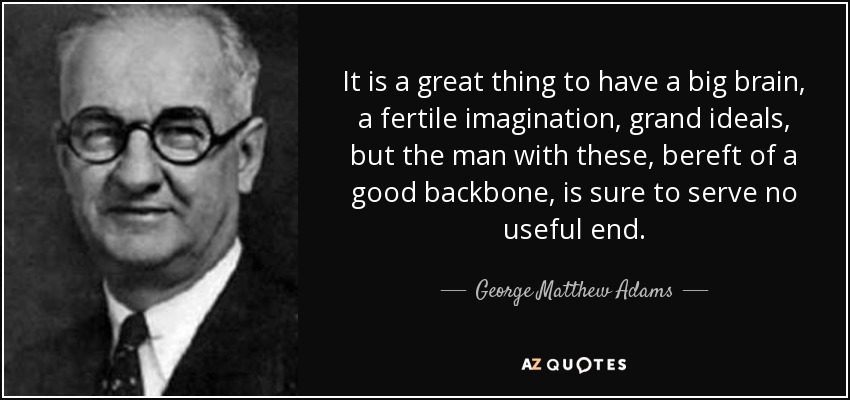 It is a great thing to have a big brain, a fertile imagination, grand ideals, but the man with these, bereft of a good backbone, is sure to serve no useful end. - George Matthew Adams