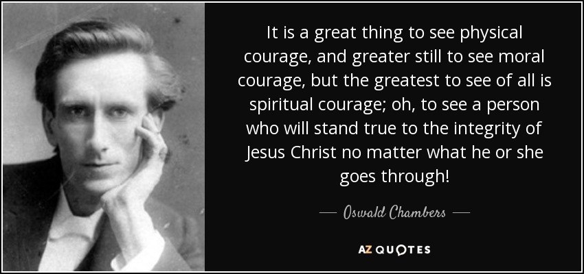 It is a great thing to see physical courage, and greater still to see moral courage, but the greatest to see of all is spiritual courage; oh, to see a person who will stand true to the integrity of Jesus Christ no matter what he or she goes through! - Oswald Chambers