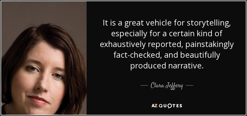 It is a great vehicle for storytelling, especially for a certain kind of exhaustively reported, painstakingly fact-checked, and beautifully produced narrative. - Clara Jeffery