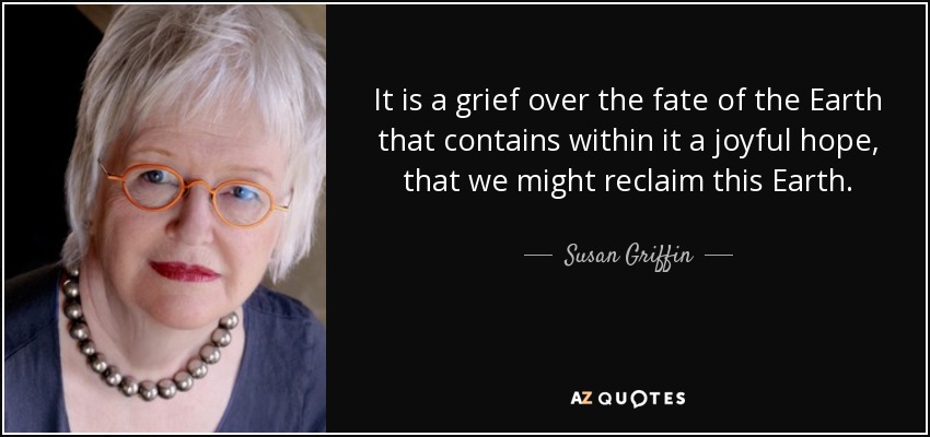 It is a grief over the fate of the Earth that contains within it a joyful hope, that we might reclaim this Earth. - Susan Griffin