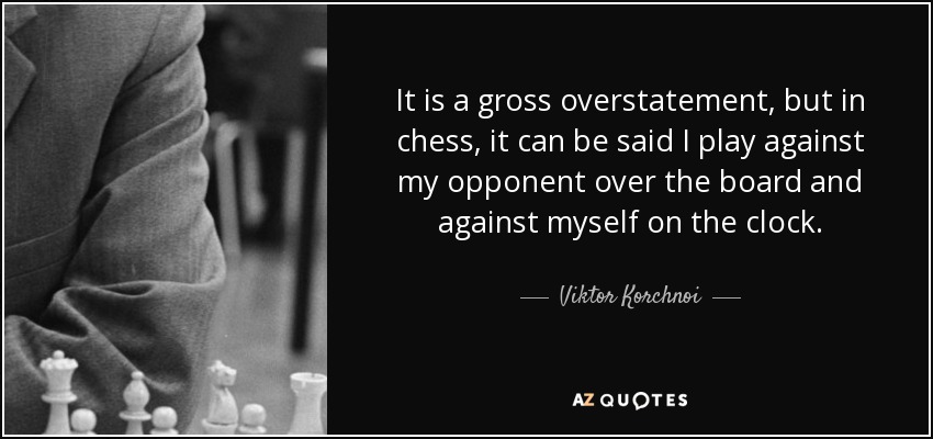 It is a gross overstatement, but in chess, it can be said I play against my opponent over the board and against myself on the clock. - Viktor Korchnoi