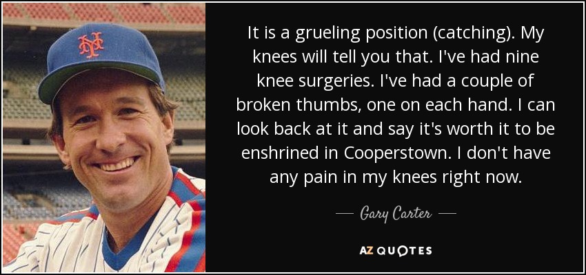 It is a grueling position (catching). My knees will tell you that. I've had nine knee surgeries. I've had a couple of broken thumbs, one on each hand. I can look back at it and say it's worth it to be enshrined in Cooperstown. I don't have any pain in my knees right now. - Gary Carter