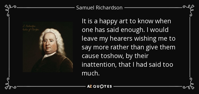 It is a happy art to know when one has said enough. I would leave my hearers wishing me to say more rather than give them cause toshow, by their inattention, that I had said too much. - Samuel Richardson