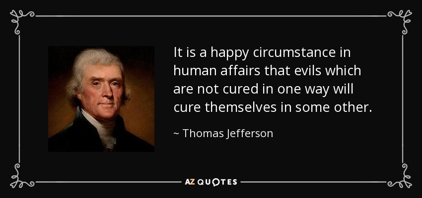 It is a happy circumstance in human affairs that evils which are not cured in one way will cure themselves in some other. - Thomas Jefferson