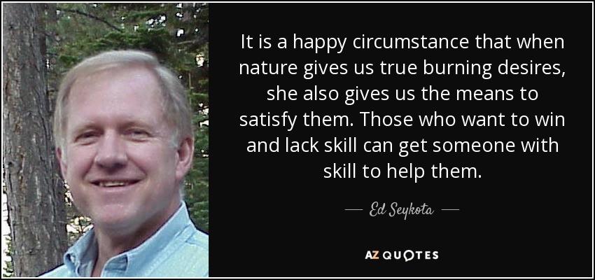 It is a happy circumstance that when nature gives us true burning desires, she also gives us the means to satisfy them. Those who want to win and lack skill can get someone with skill to help them. - Ed Seykota