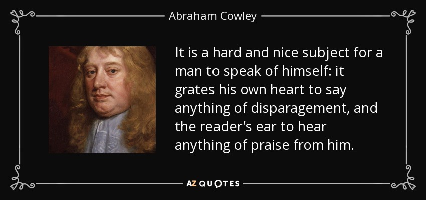 It is a hard and nice subject for a man to speak of himself: it grates his own heart to say anything of disparagement, and the reader's ear to hear anything of praise from him. - Abraham Cowley