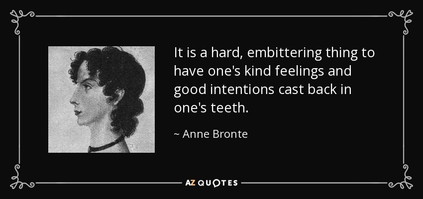 It is a hard, embittering thing to have one's kind feelings and good intentions cast back in one's teeth. - Anne Bronte