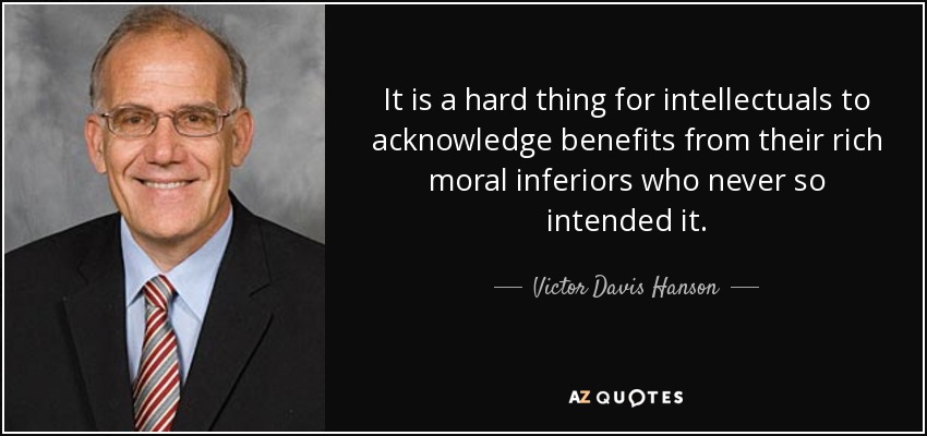 It is a hard thing for intellectuals to acknowledge benefits from their rich moral inferiors who never so intended it. - Victor Davis Hanson