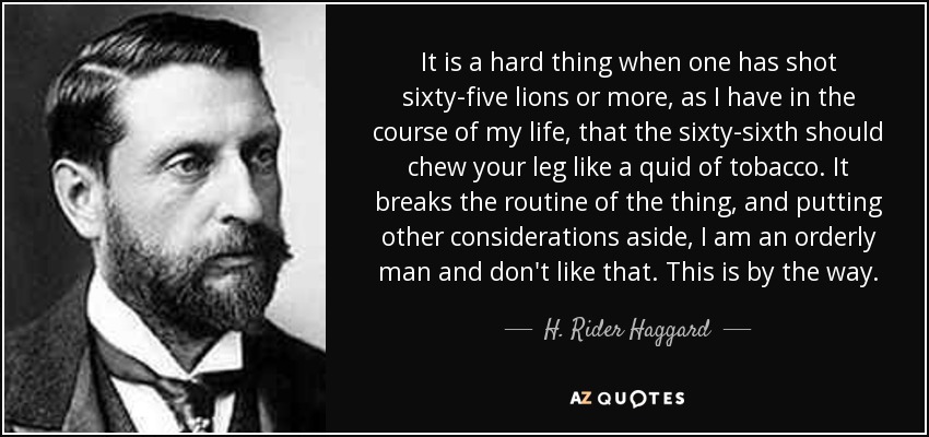 It is a hard thing when one has shot sixty-five lions or more, as I have in the course of my life, that the sixty-sixth should chew your leg like a quid of tobacco. It breaks the routine of the thing, and putting other considerations aside, I am an orderly man and don't like that. This is by the way. - H. Rider Haggard