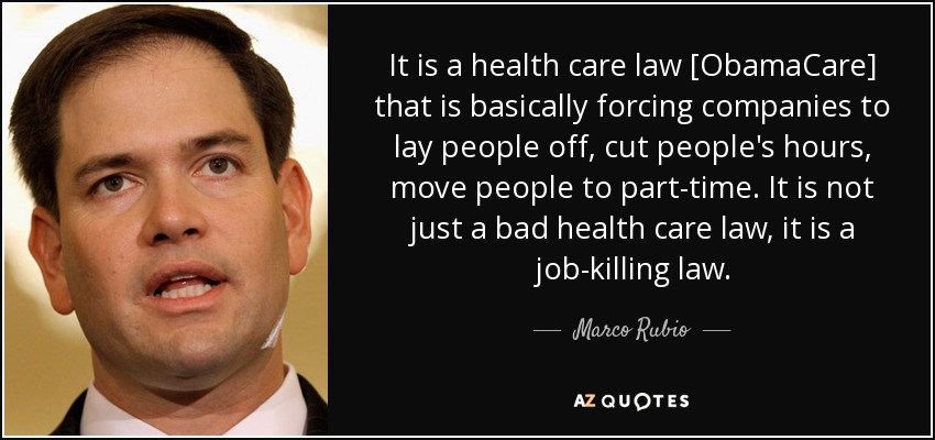 It is a health care law [ObamaCare] that is basically forcing companies to lay people off, cut people's hours, move people to part-time. It is not just a bad health care law, it is a job-killing law. - Marco Rubio