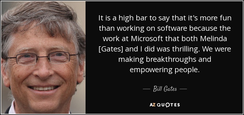 It is a high bar to say that it's more fun than working on software because the work at Microsoft that both Melinda [Gates] and I did was thrilling. We were making breakthroughs and empowering people. - Bill Gates