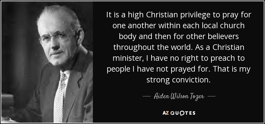 It is a high Christian privilege to pray for one another within each local church body and then for other believers throughout the world. As a Christian minister, I have no right to preach to people I have not prayed for. That is my strong conviction. - Aiden Wilson Tozer