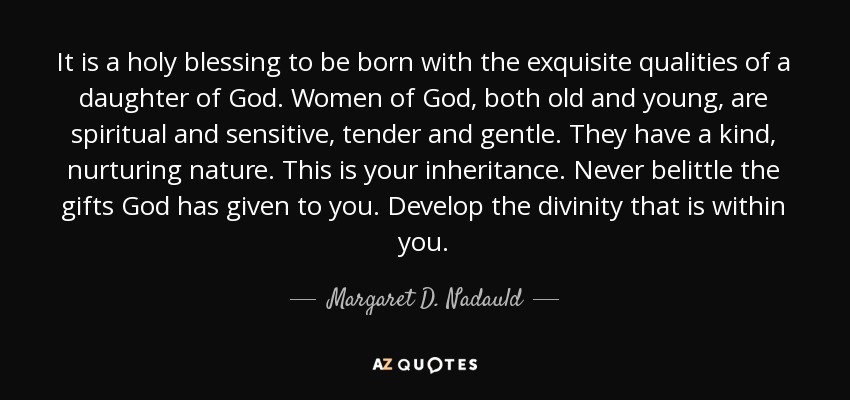 It is a holy blessing to be born with the exquisite qualities of a daughter of God. Women of God, both old and young, are spiritual and sensitive, tender and gentle. They have a kind, nurturing nature. This is your inheritance. Never belittle the gifts God has given to you. Develop the divinity that is within you. - Margaret D. Nadauld