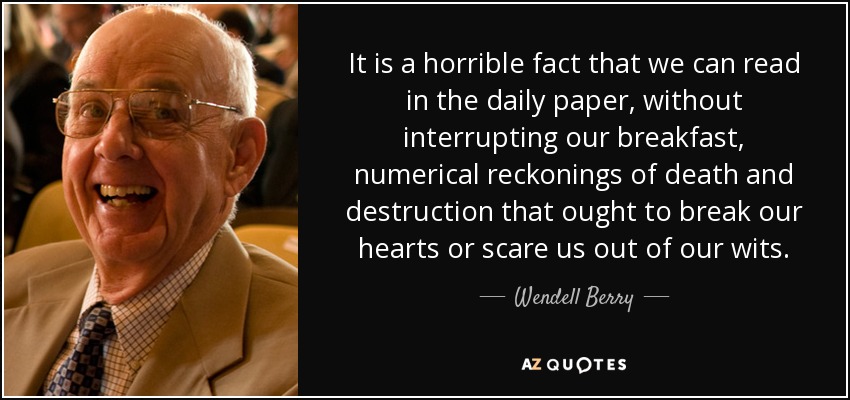 It is a horrible fact that we can read in the daily paper, without interrupting our breakfast, numerical reckonings of death and destruction that ought to break our hearts or scare us out of our wits. - Wendell Berry