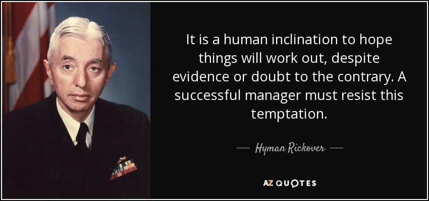 It is a human inclination to hope things will work out, despite evidence or doubt to the contrary. A successful manager must resist this temptation. - Hyman Rickover