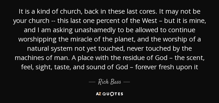 It is a kind of church, back in these last cores. It may not be your church -- this last one percent of the West – but it is mine, and I am asking unashamedly to be allowed to continue worshipping the miracle of the planet, and the worship of a natural system not yet touched, never touched by the machines of man. A place with the residue of God – the scent, feel, sight, taste, and sound of God – forever fresh upon it - Rick Bass