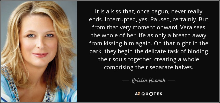 It is a kiss that, once begun, never really ends. Interrupted, yes. Paused, certainly. But from that very moment onward, Vera sees the whole of her life as only a breath away from kissing him again. On that night in the park, they begin the delicate task of binding their souls together, creating a whole comprising their separate halves. - Kristin Hannah