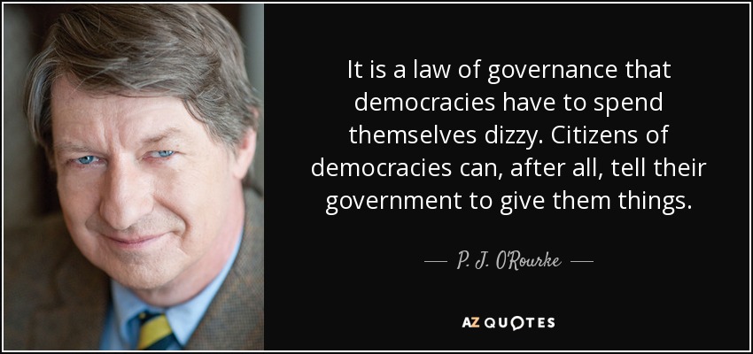 It is a law of governance that democracies have to spend themselves dizzy. Citizens of democracies can, after all, tell their government to give them things. - P. J. O'Rourke