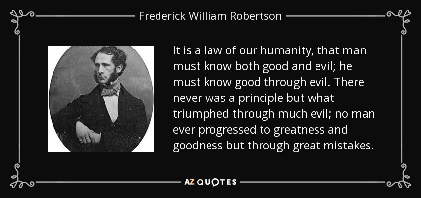 It is a law of our humanity, that man must know both good and evil; he must know good through evil. There never was a principle but what triumphed through much evil; no man ever progressed to greatness and goodness but through great mistakes. - Frederick William Robertson