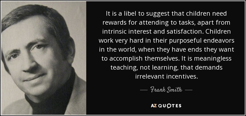 It is a libel to suggest that children need rewards for attending to tasks, apart from intrinsic interest and satisfaction. Children work very hard in their purposeful endeavors in the world, when they have ends they want to accomplish themselves. It is meaningless teaching, not learning, that demands irrelevant incentives. - Frank Smith
