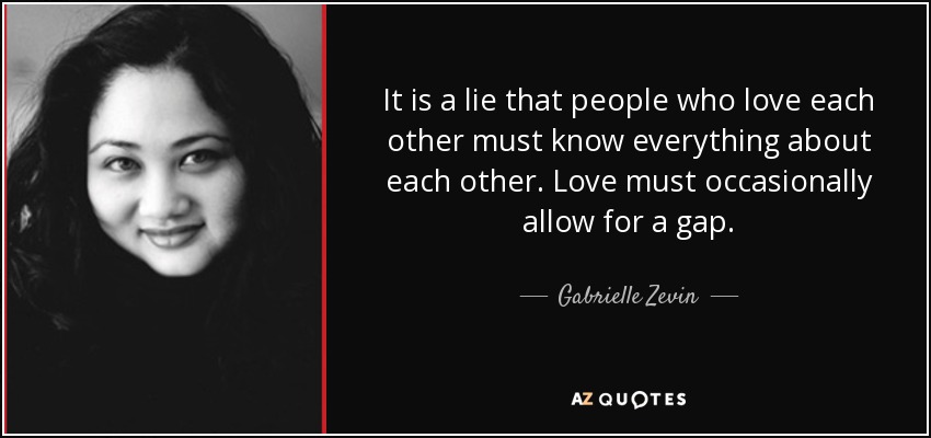 It is a lie that people who love each other must know everything about each other. Love must occasionally allow for a gap. - Gabrielle Zevin