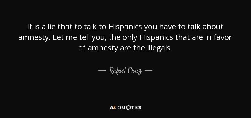 It is a lie that to talk to Hispanics you have to talk about amnesty. Let me tell you, the only Hispanics that are in favor of amnesty are the illegals. - Rafael Cruz