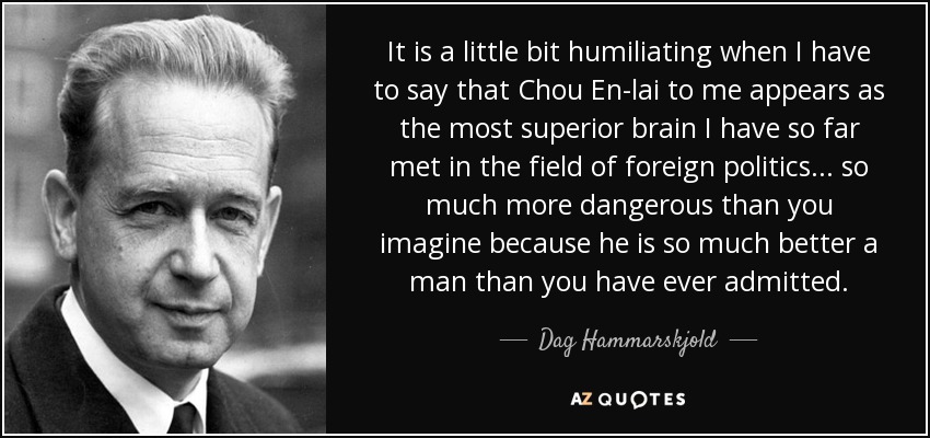 It is a little bit humiliating when I have to say that Chou En-lai to me appears as the most superior brain I have so far met in the field of foreign politics... so much more dangerous than you imagine because he is so much better a man than you have ever admitted. - Dag Hammarskjold