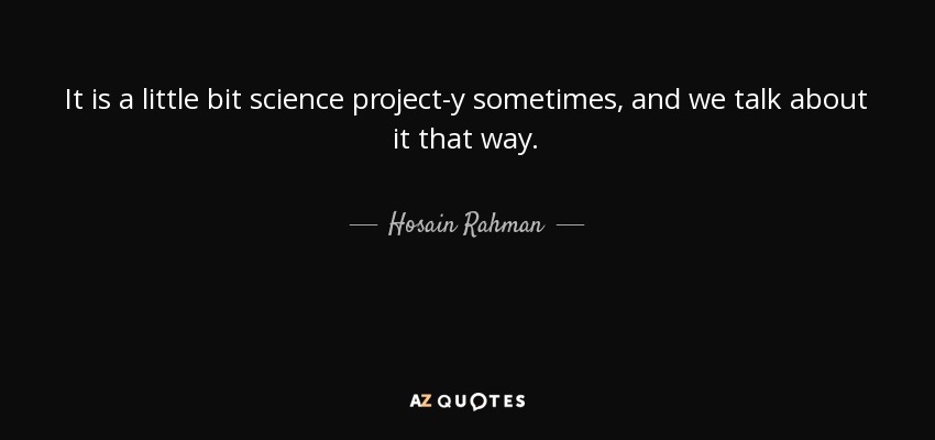 It is a little bit science project-y sometimes, and we talk about it that way. - Hosain Rahman