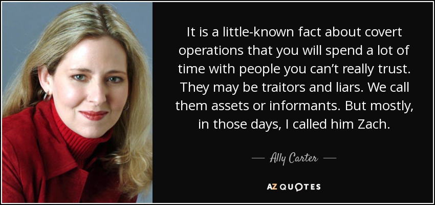 It is a little-known fact about covert operations that you will spend a lot of time with people you can’t really trust. They may be traitors and liars. We call them assets or informants. But mostly, in those days, I called him Zach. - Ally Carter