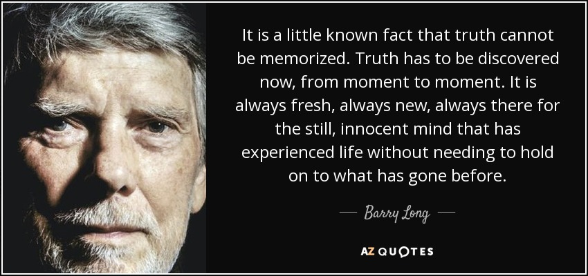 It is a little known fact that truth cannot be memorized. Truth has to be discovered now, from moment to moment. It is always fresh, always new, always there for the still, innocent mind that has experienced life without needing to hold on to what has gone before. - Barry Long