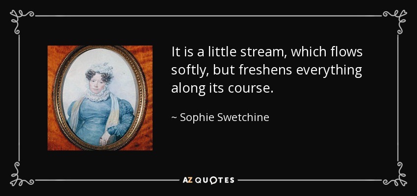 It is a little stream, which flows softly, but freshens everything along its course. - Sophie Swetchine