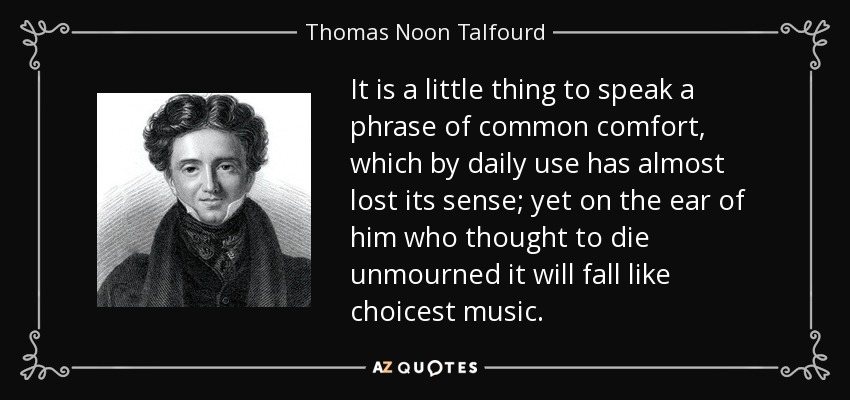 It is a little thing to speak a phrase of common comfort, which by daily use has almost lost its sense; yet on the ear of him who thought to die unmourned it will fall like choicest music. - Thomas Noon Talfourd
