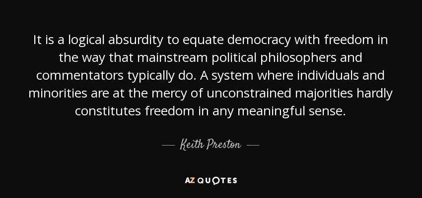 It is a logical absurdity to equate democracy with freedom in the way that mainstream political philosophers and commentators typically do. A system where individuals and minorities are at the mercy of unconstrained majorities hardly constitutes freedom in any meaningful sense. - Keith Preston