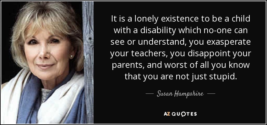 It is a lonely existence to be a child with a disability which no-one can see or understand, you exasperate your teachers, you disappoint your parents, and worst of all you know that you are not just stupid. - Susan Hampshire