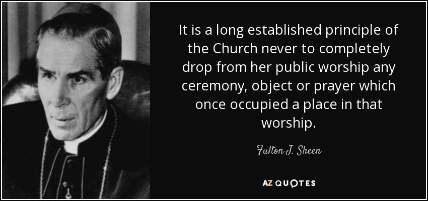 It is a long established principle of the Church never to completely drop from her public worship any ceremony, object or prayer which once occupied a place in that worship. - Fulton J. Sheen