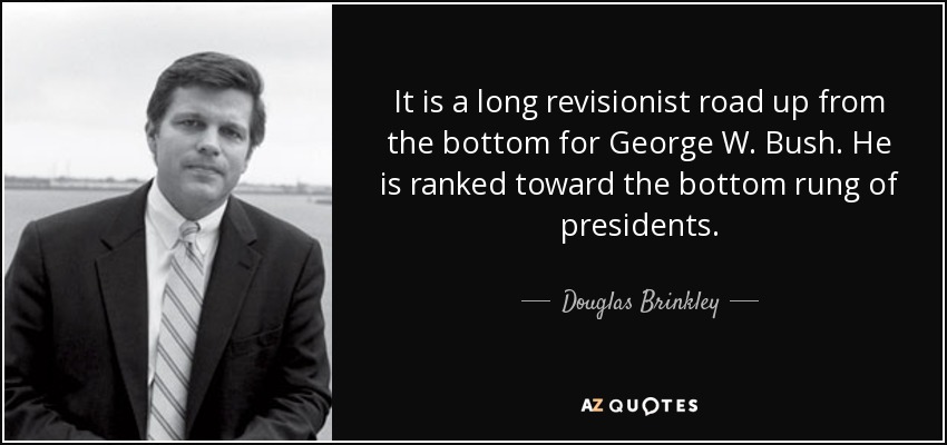 It is a long revisionist road up from the bottom for George W. Bush. He is ranked toward the bottom rung of presidents. - Douglas Brinkley
