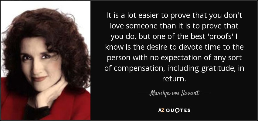 It is a lot easier to prove that you don't love someone than it is to prove that you do, but one of the best 'proofs' I know is the desire to devote time to the person with no expectation of any sort of compensation, including gratitude, in return. - Marilyn vos Savant