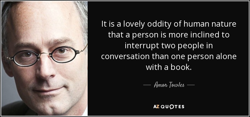 It is a lovely oddity of human nature that a person is more inclined to interrupt two people in conversation than one person alone with a book. - Amor Towles