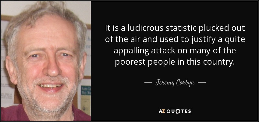 It is a ludicrous statistic plucked out of the air and used to justify a quite appalling attack on many of the poorest people in this country. - Jeremy Corbyn