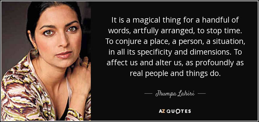 It is a magical thing for a handful of words, artfully arranged, to stop time. To conjure a place, a person, a situation, in all its specificity and dimensions. To affect us and alter us, as profoundly as real people and things do. - Jhumpa Lahiri