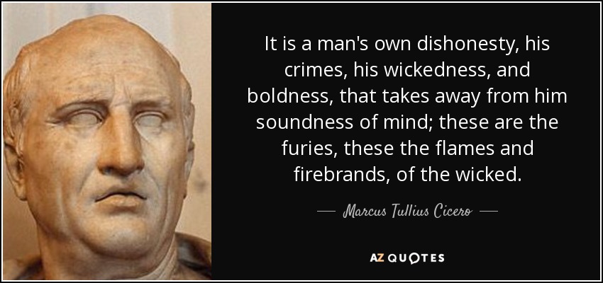 It is a man's own dishonesty, his crimes, his wickedness, and boldness, that takes away from him soundness of mind; these are the furies, these the flames and firebrands, of the wicked. - Marcus Tullius Cicero