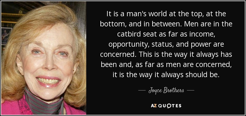 It is a man's world at the top, at the bottom, and in between. Men are in the catbird seat as far as income, opportunity, status, and power are concerned. This is the way it always has been and, as far as men are concerned, it is the way it always should be. - Joyce Brothers