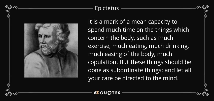 It is a mark of a mean capacity to spend much time on the things which concern the body, such as much exercise, much eating, much drinking, much easing of the body, much copulation. But these things should be done as subordinate things: and let all your care be directed to the mind. - Epictetus
