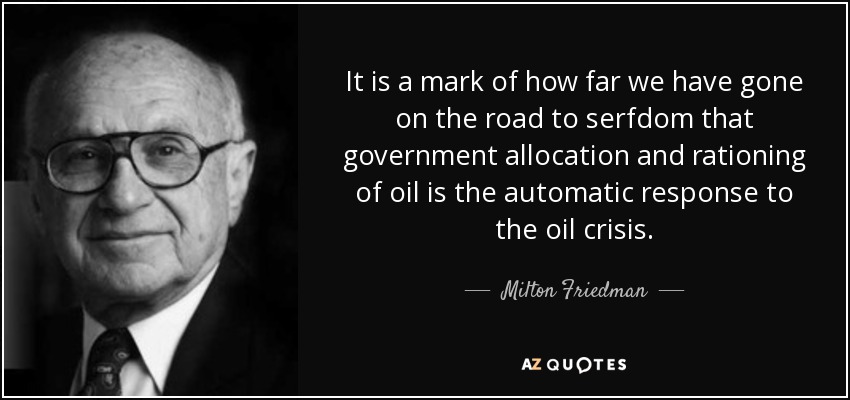 It is a mark of how far we have gone on the road to serfdom that government allocation and rationing of oil is the automatic response to the oil crisis. - Milton Friedman