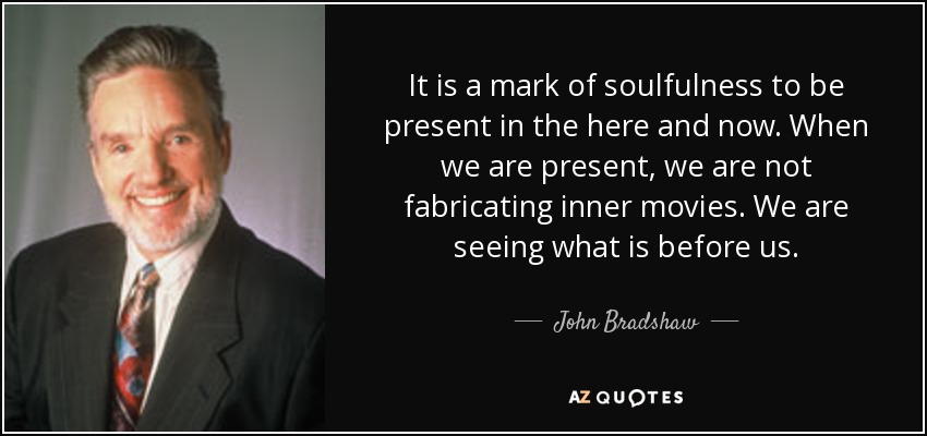 It is a mark of soulfulness to be present in the here and now. When we are present, we are not fabricating inner movies. We are seeing what is before us. - John Bradshaw